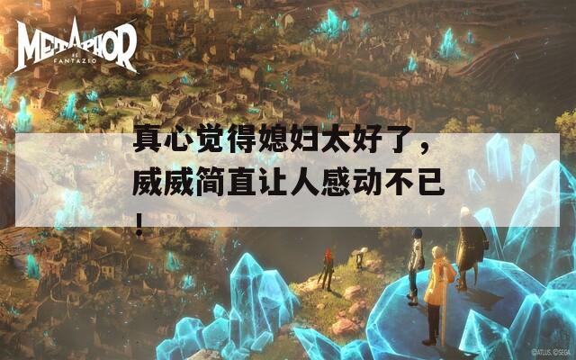 真心觉得媳妇太好了，威威简直让人感动不已！