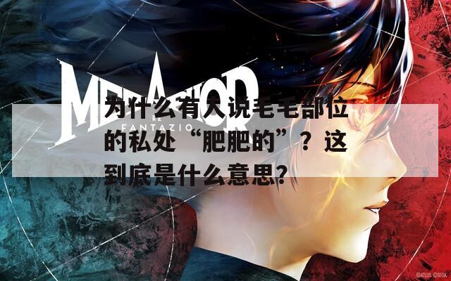 为什么有人说毛毛部位的私处“肥肥的”？这到底是什么意思？