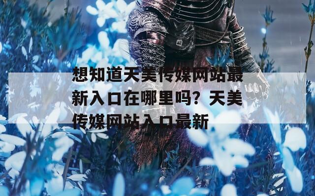想知道天美传媒网站最新入口在哪里吗？天美传媒网站入口最新