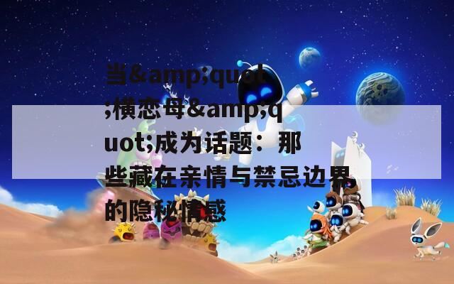 当&quot;横恋母&quot;成为话题：那些藏在亲情与禁忌边界的隐秘情感
