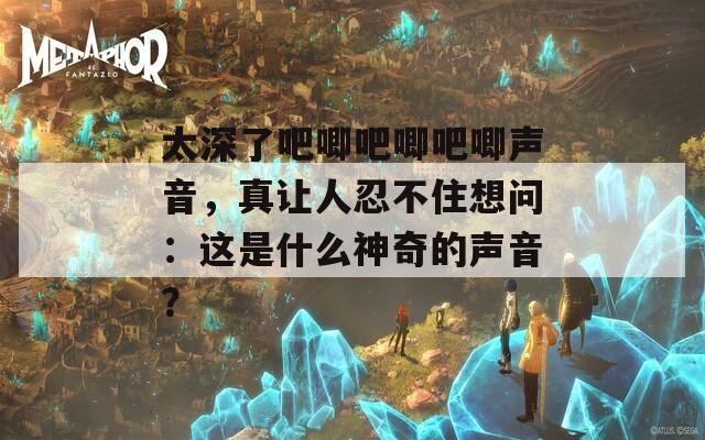 太深了吧唧吧唧吧唧声音，真让人忍不住想问：这是什么神奇的声音？