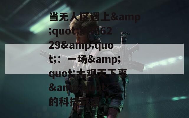 当无人区遇上&quot;编码6229&quot;：一场&quot;大观天下事&quot;的科技奇遇