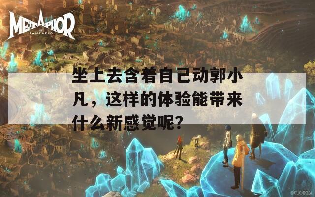 坐上去含着自己动郭小凡，这样的体验能带来什么新感觉呢？