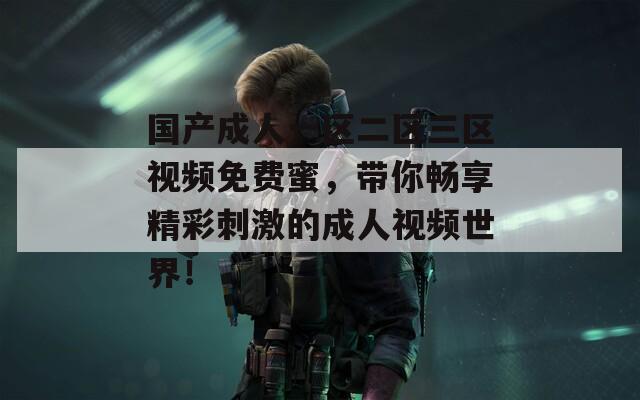 国产成人一区二区三区视频免费蜜，带你畅享精彩刺激的成人视频世界！