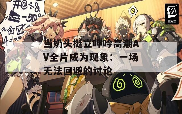 当奶头挺立呻吟高潮AV全片成为现象：一场无法回避的讨论
