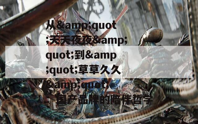 从&quot;天天夜夜&quot;到&quot;草草久久&quot;：国产品牌的陪伴哲学
