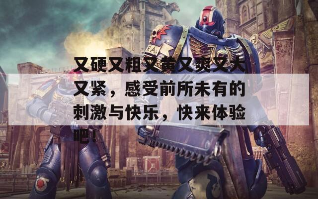 又硬又粗又黄又爽又大又紧，感受前所未有的刺激与快乐，快来体验吧！