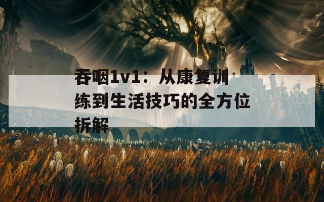吞咽1v1：从康复训练到生活技巧的全方位拆解