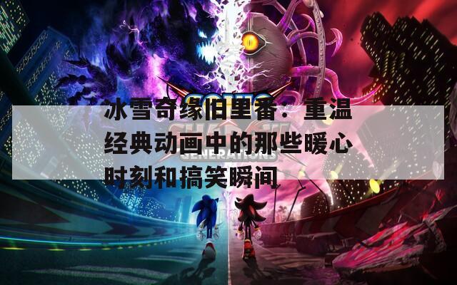 冰雪奇缘旧里番：重温经典动画中的那些暖心时刻和搞笑瞬间
