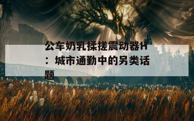 公车奶乳揉搓震动器H：城市通勤中的另类话题