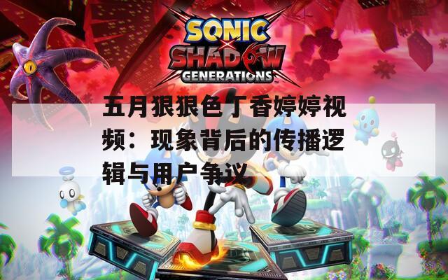 五月狠狠色丁香婷婷视频：现象背后的传播逻辑与用户争议