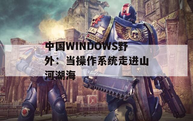 中国WINDOWS野外：当操作系统走进山河湖海