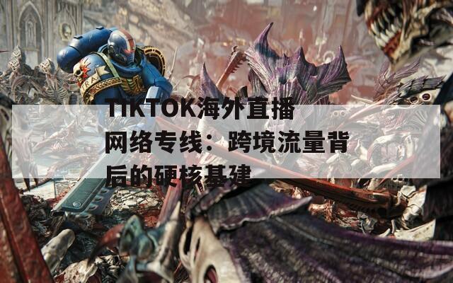 TIKTOK海外直播网络专线：跨境流量背后的硬核基建