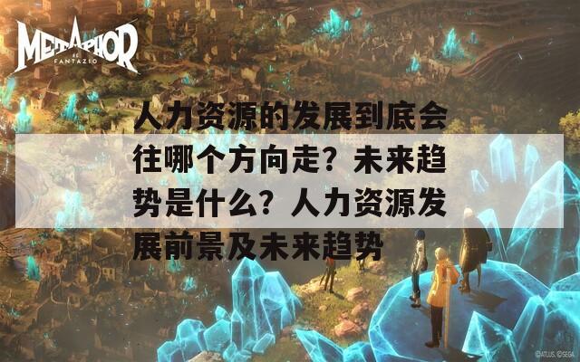 人力资源的发展到底会往哪个方向走？未来趋势是什么？人力资源发展前景及未来趋势