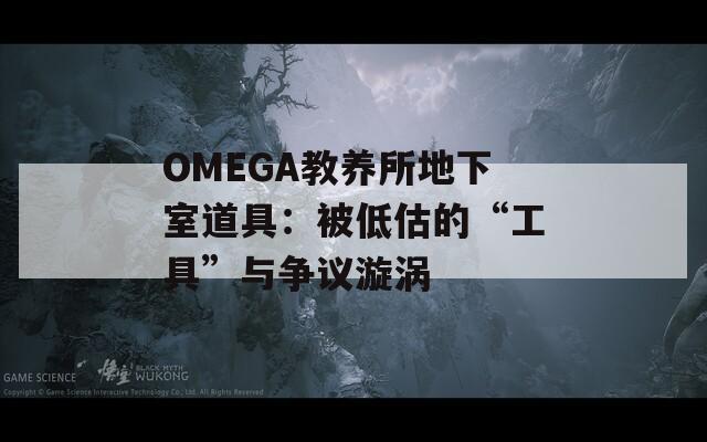 OMEGA教养所地下室道具：被低估的“工具”与争议漩涡