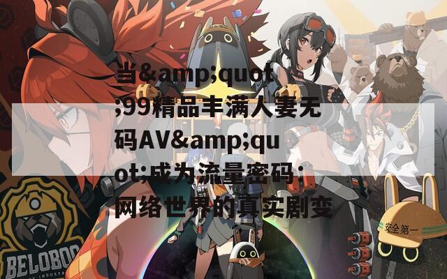 当&quot;99精品丰满人妻无码AV&quot;成为流量密码：网络世界的真实剧变