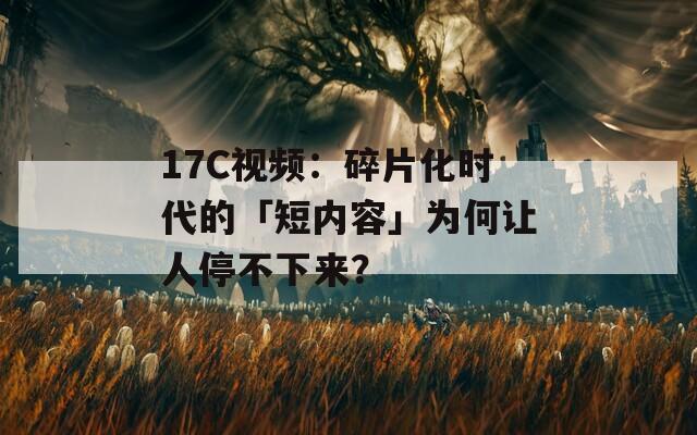 17C视频：碎片化时代的「短内容」为何让人停不下来？