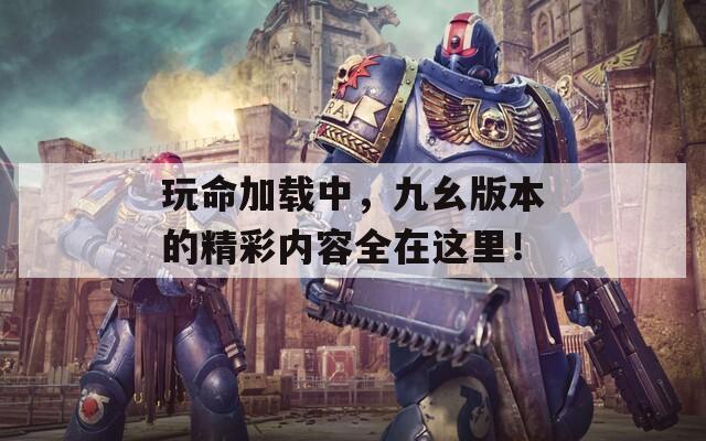 玩命加载中，九幺版本的精彩内容全在这里！