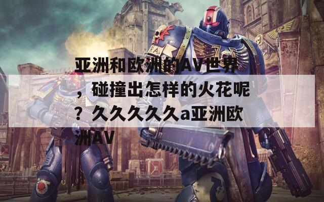 亚洲和欧洲的AV世界，碰撞出怎样的火花呢？久久久久久a亚洲欧洲AV