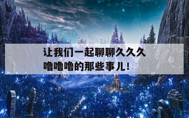 让我们一起聊聊久久久噜噜噜的那些事儿！