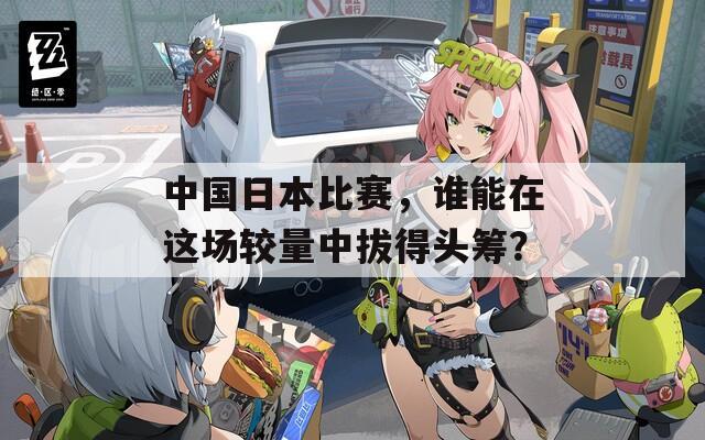 中国日本比赛，谁能在这场较量中拔得头筹？