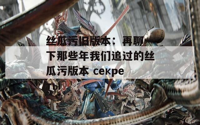 丝瓜污旧版本：再聊一下那些年我们追过的丝瓜污版本 секреты