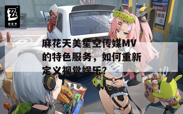 麻花天美星空传媒MV的特色服务，如何重新定义视觉娱乐？