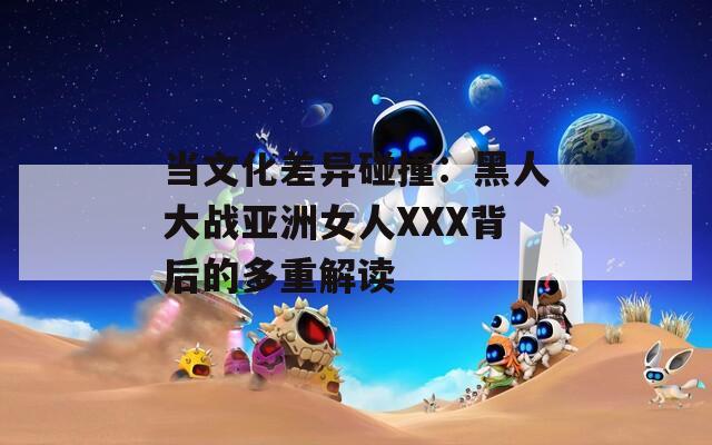 当文化差异碰撞：黑人大战亚洲女人XXX背后的多重解读