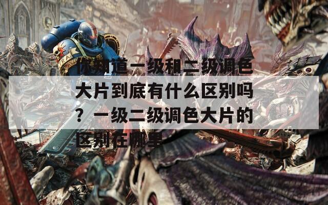 你知道一级和二级调色大片到底有什么区别吗？一级二级调色大片的区别在哪里