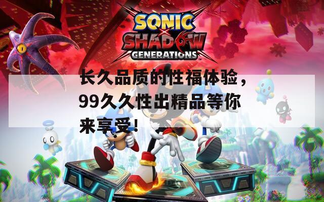 长久品质的性福体验，99久久性出精品等你来享受！