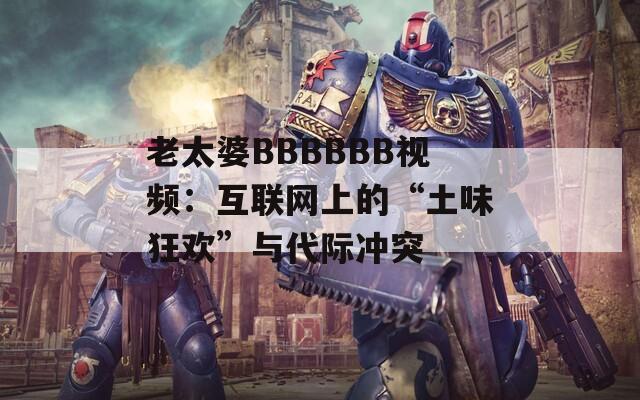 老太婆BBBBBB视频：互联网上的“土味狂欢”与代际冲突