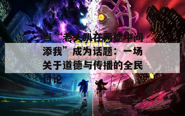 当“老头趴在两腿中间添我”成为话题：一场关于道德与传播的全民讨论