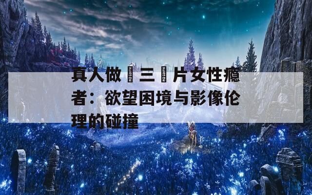 真人做愛三級片女性瘾者：欲望困境与影像伦理的碰撞
