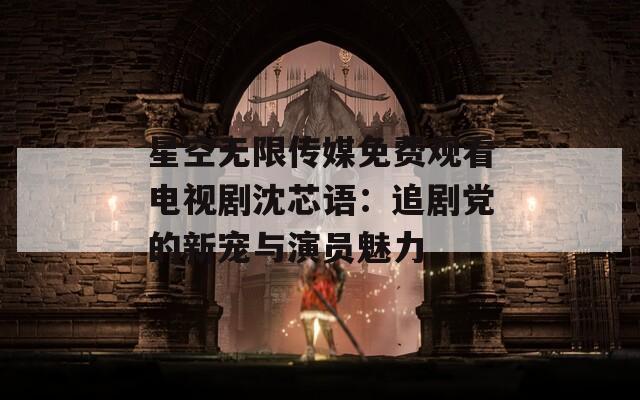 星空无限传媒免费观看电视剧沈芯语：追剧党的新宠与演员魅力
