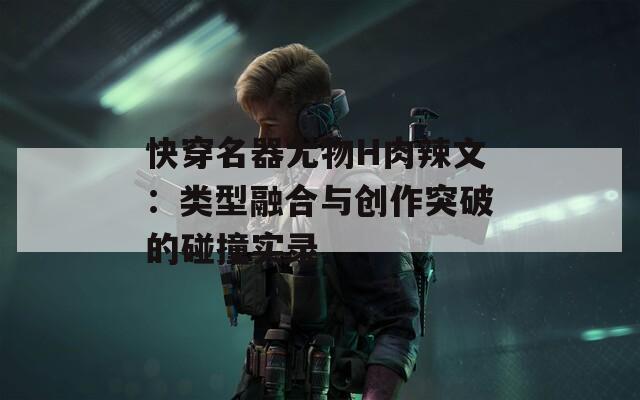 快穿名器尤物H肉辣文：类型融合与创作突破的碰撞实录