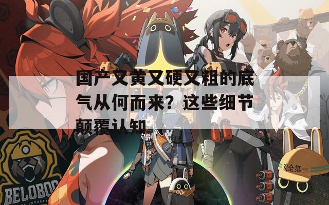 国产又黄又硬又粗的底气从何而来？这些细节颠覆认知