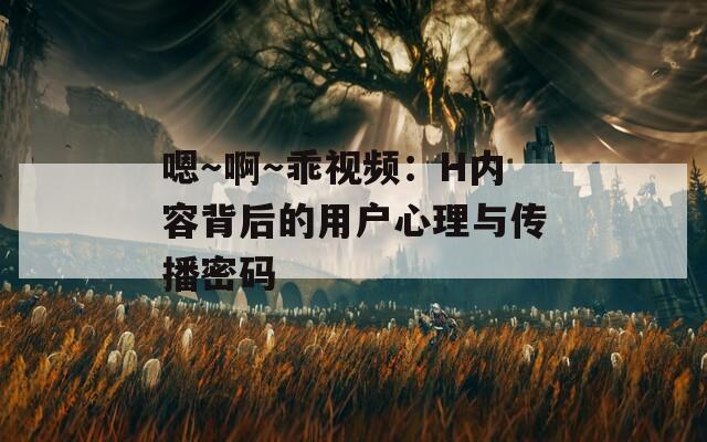 嗯～啊～乖视频：H内容背后的用户心理与传播密码