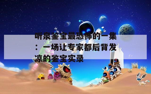 听泉鉴宝最恐怖的一集：一场让专家都后背发凉的鉴宝实录