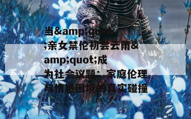 当&quot;亲女禁伦初尝云雨&quot;成为社会议题：家庭伦理与情感困境的真实碰撞