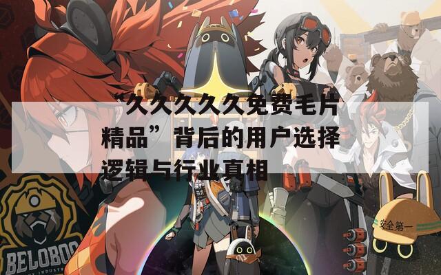 “久久久久久免费毛片精品”背后的用户选择逻辑与行业真相