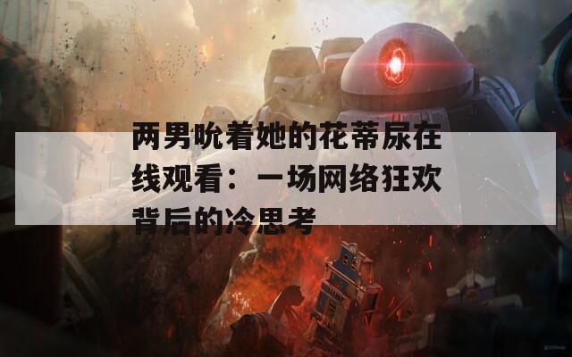 两男吮着她的花蒂尿在线观看：一场网络狂欢背后的冷思考