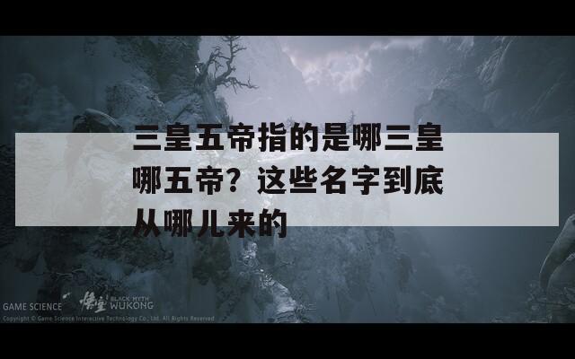 三皇五帝指的是哪三皇哪五帝？这些名字到底从哪儿来的