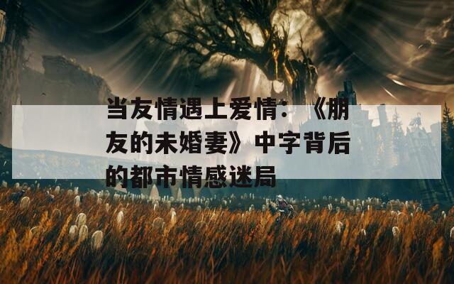 当友情遇上爱情：《朋友的未婚妻》中字背后的都市情感迷局