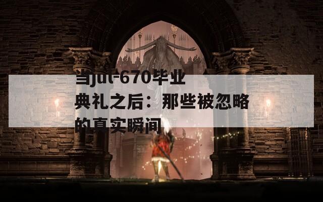 当jul-670毕业典礼之后：那些被忽略的真实瞬间