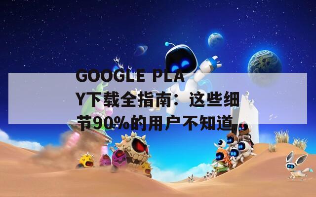GOOGLE PLAY下载全指南：这些细节90%的用户不知道