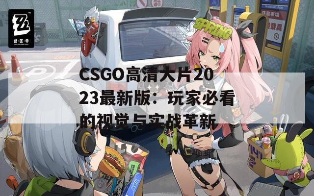 CSGO高清大片2023最新版：玩家必看的视觉与实战革新