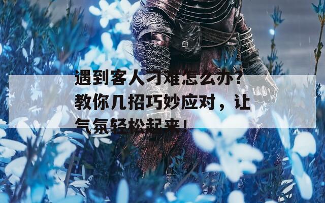 遇到客人刁难怎么办？教你几招巧妙应对，让气氛轻松起来！