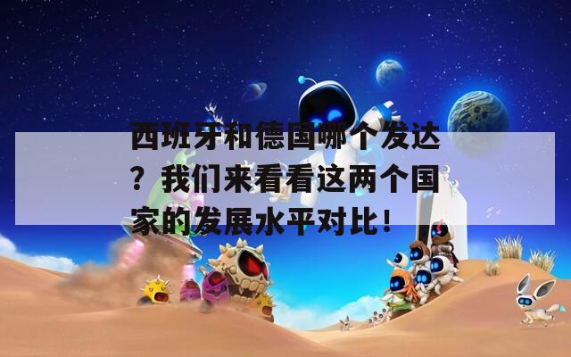 西班牙和德国哪个发达？我们来看看这两个国家的发展水平对比！
