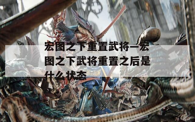 宏图之下重置武将—宏图之下武将重置之后是什么状态