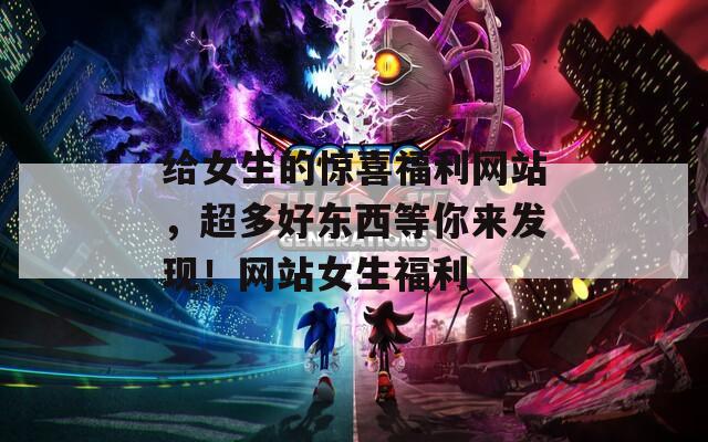 给女生的惊喜福利网站，超多好东西等你来发现！网站女生福利